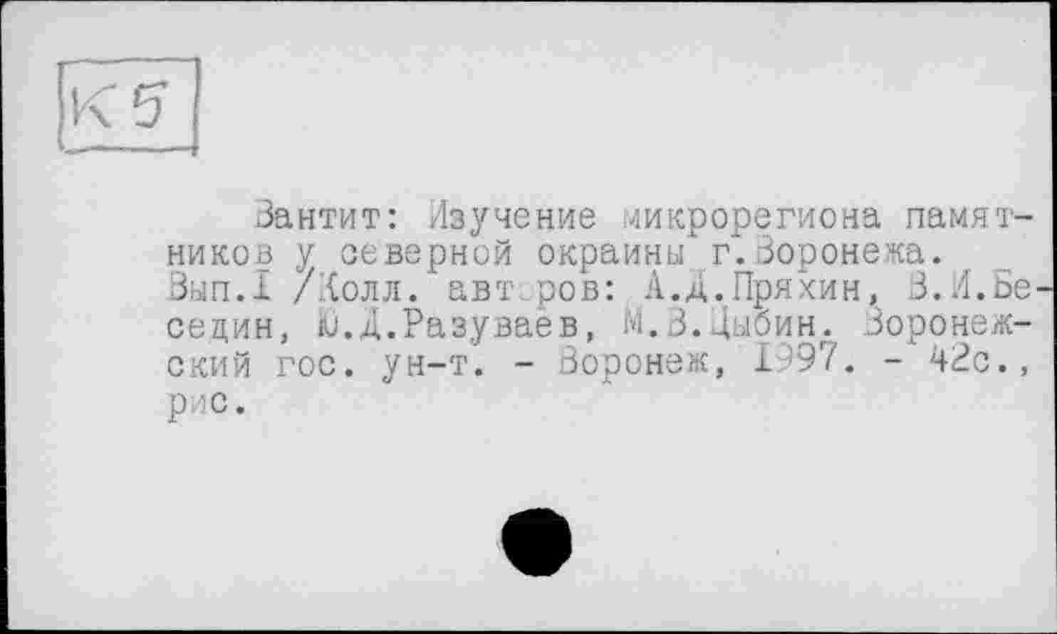 ﻿Зантит: Изучение микрорегиона памятников у северной окраины г.Воронежа. Вып.1 /Холл, авторов: А.д.Пряхин, В.И.Бе седин, и А.Разуваев, М.В.Цыбин. Воронежский гос. ун-т. - Воронеж, 1997. - 42с., рис.